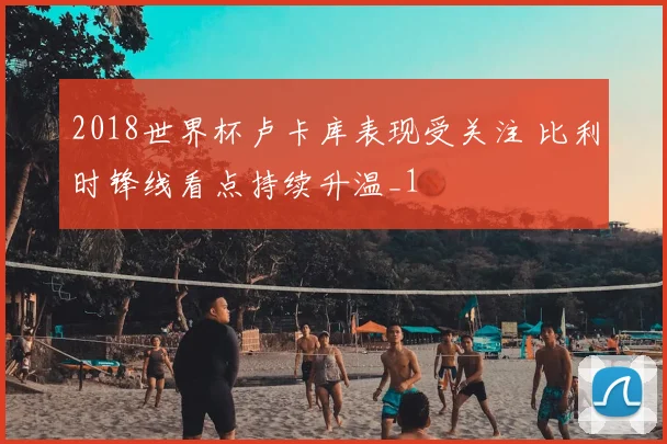 2018世界杯卢卡库表现受关注 比利时锋线看点持续升温_1