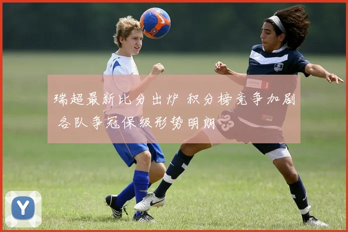 瑞超最新比分出炉 积分榜竞争加剧 各队争冠保级形势明朗
