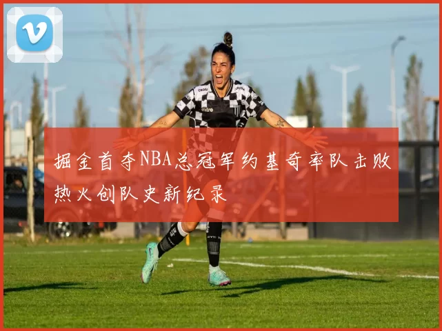 掘金首夺NBA总冠军约基奇率队击败热火创队史新纪录