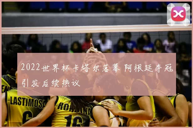 2022世界杯卡塔尔落幕 阿根廷夺冠引发后续热议