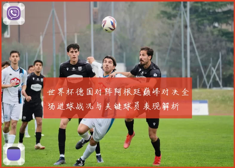 世界杯德国对阵阿根廷巅峰对决全场进球战况与关键球员表现解析