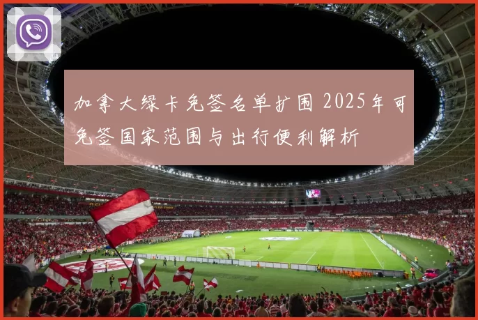 加拿大绿卡免签名单扩围 2025年可免签国家范围与出行便利解析