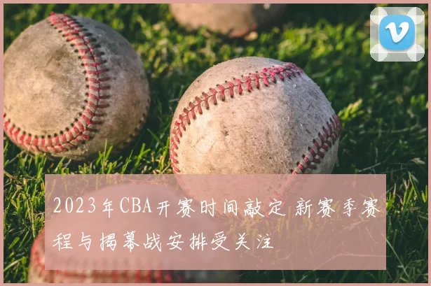 2023年CBA开赛时间敲定 新赛季赛程与揭幕战安排受关注