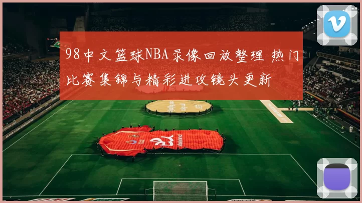 98中文篮球NBA录像回放整理 热门比赛集锦与精彩进攻镜头更新