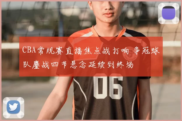 CBA常规赛直播焦点战打响 争冠球队鏖战四节悬念延续到终场