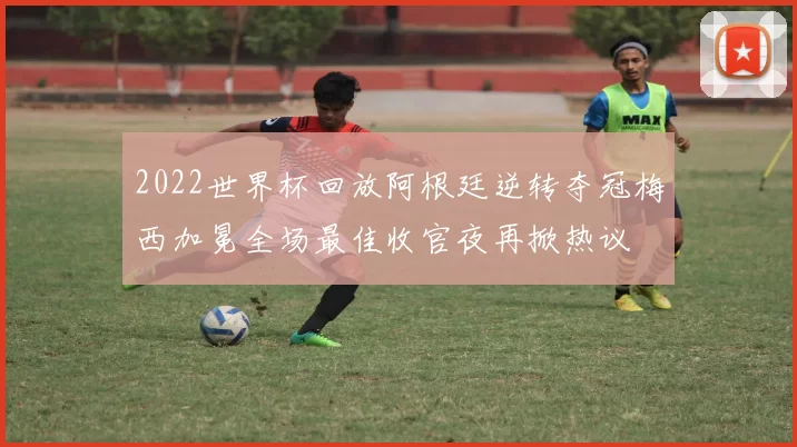 2022世界杯回放阿根廷逆转夺冠梅西加冕全场最佳收官夜再掀热议