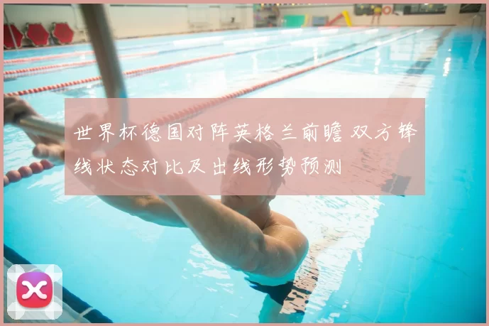 世界杯德国对阵英格兰前瞻 双方锋线状态对比及出线形势预测