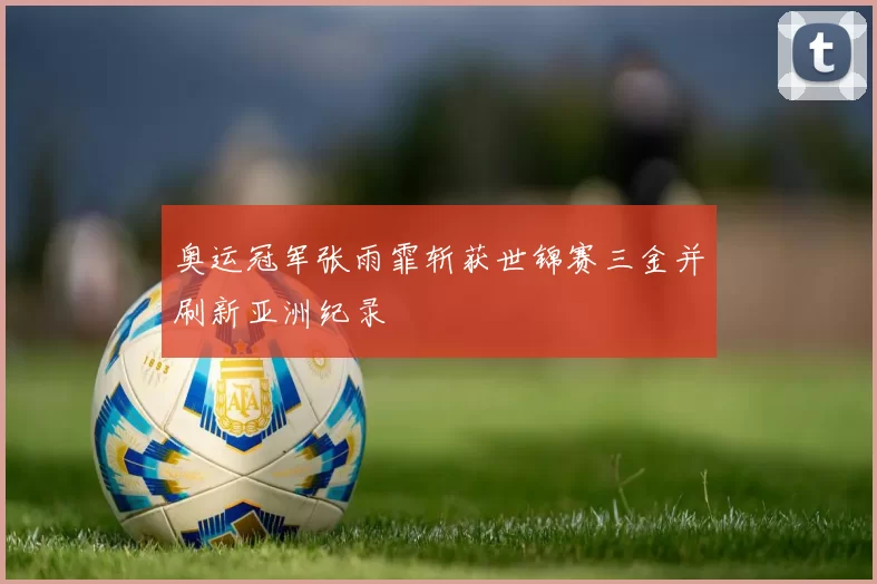 奥运冠军张雨霏斩获世锦赛三金并刷新亚洲纪录