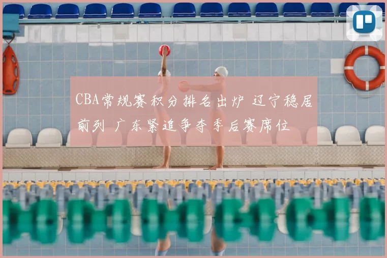 CBA常规赛积分排名出炉 辽宁稳居前列 广东紧追争夺季后赛席位