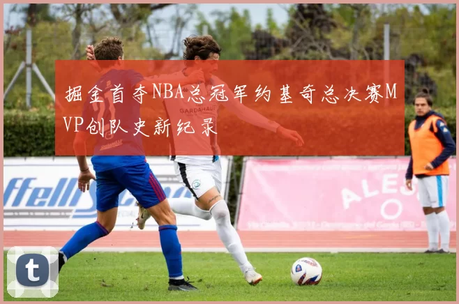 掘金首夺NBA总冠军约基奇总决赛MVP创队史新纪录