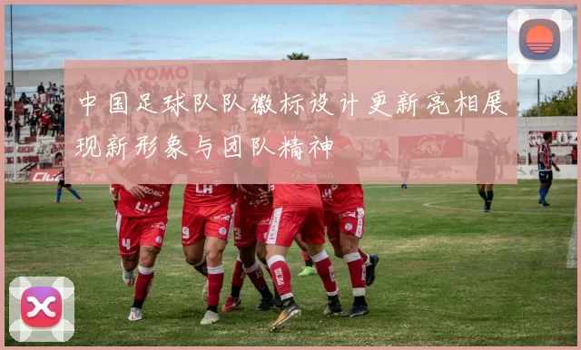 中国足球队队徽标设计更新亮相展现新形象与团队精神