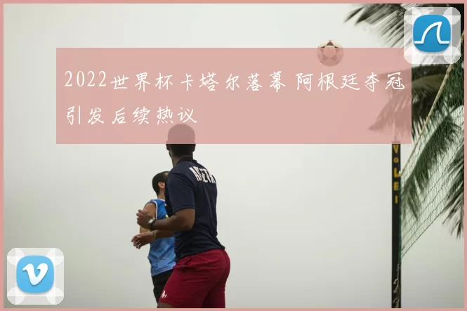 2022世界杯卡塔尔落幕 阿根廷夺冠引发后续热议