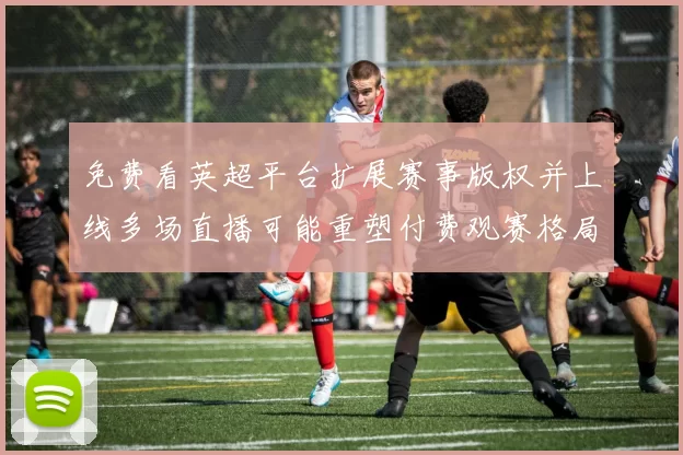 免费看英超平台扩展赛事版权并上线多场直播可能重塑付费观赛格局