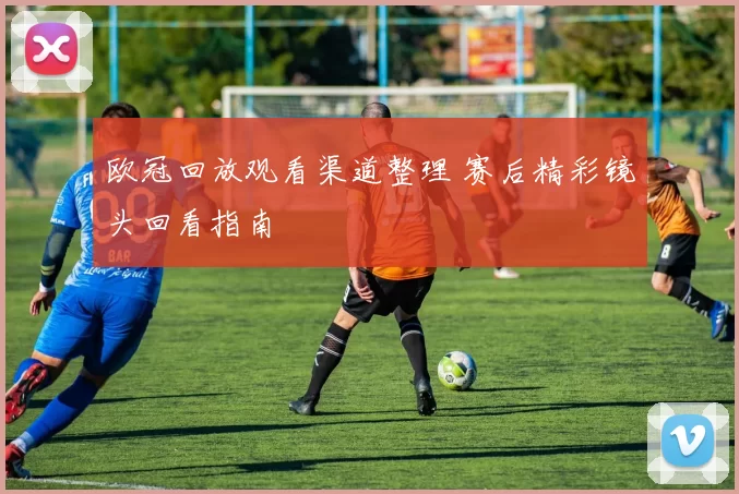欧冠回放观看渠道整理 赛后精彩镜头回看指南