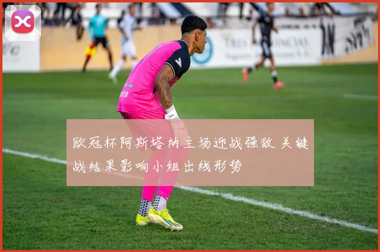 欧冠杯阿斯塔纳主场迎战强敌 关键战结果影响小组出线形势