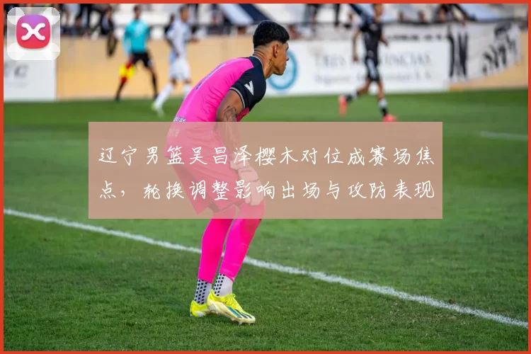 辽宁男篮吴昌泽樱木对位成赛场焦点，轮换调整影响出场与攻防表现