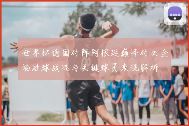 世界杯德国对阵阿根廷巅峰对决全场进球战况与关键球员表现解析