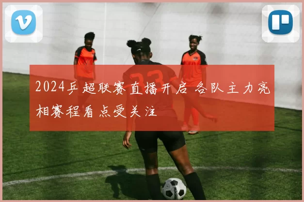 2024乒超联赛直播开启 各队主力亮相赛程看点受关注