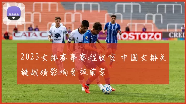 2023女排赛事赛程收官 中国女排关键战绩影响晋级前景