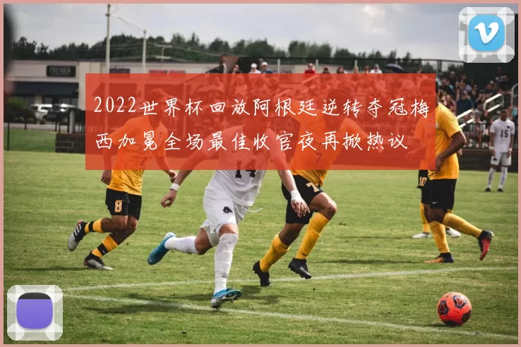 2022世界杯回放阿根廷逆转夺冠梅西加冕全场最佳收官夜再掀热议