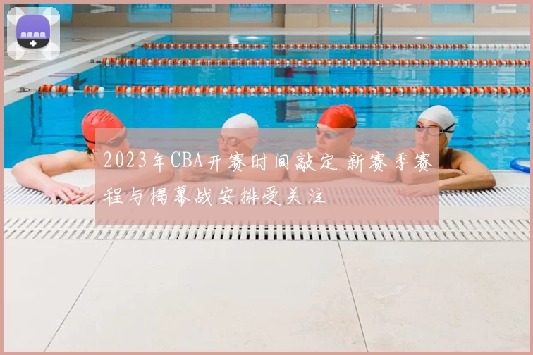 2023年CBA开赛时间敲定 新赛季赛程与揭幕战安排受关注