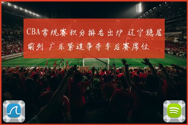 CBA常规赛积分排名出炉 辽宁稳居前列 广东紧追争夺季后赛席位