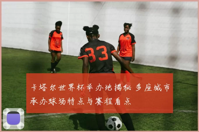 卡塔尔世界杯举办地揭秘 多座城市承办球场特点与赛程看点