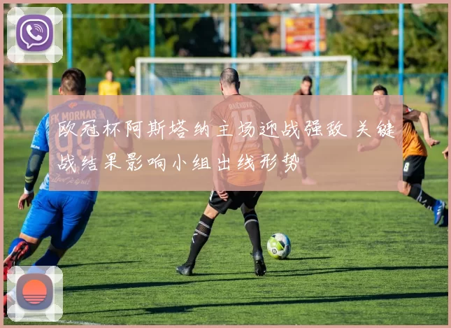 欧冠杯阿斯塔纳主场迎战强敌 关键战结果影响小组出线形势