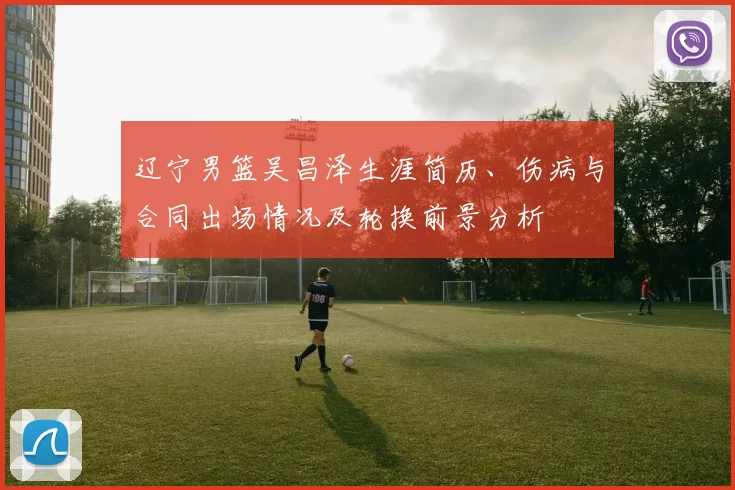 辽宁男篮吴昌泽生涯简历、伤病与合同出场情况及轮换前景分析