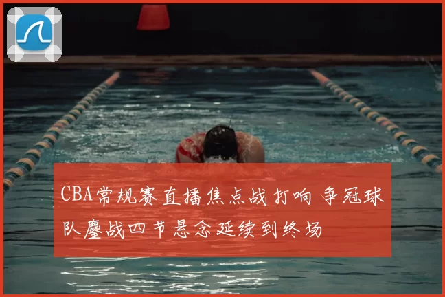 CBA常规赛直播焦点战打响 争冠球队鏖战四节悬念延续到终场